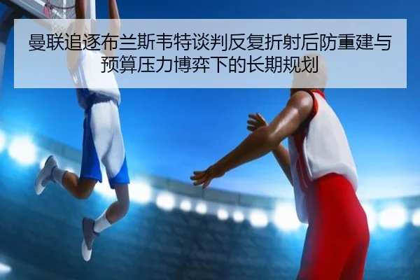 曼联追逐布兰斯韦特谈判反复折射后防重建与预算压力博弈下的长期规划