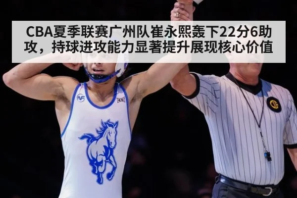CBA夏季联赛广州队崔永熙轰下22分6助攻，持球进攻能力显著提升展现核心价值