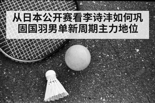 从日本公开赛看李诗沣如何巩固国羽男单新周期主力地位