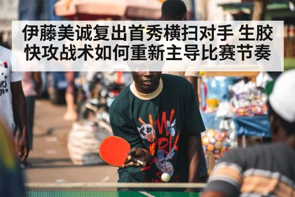 伊藤美诚复出首秀横扫对手 生胶快攻战术如何重新主导比赛节奏