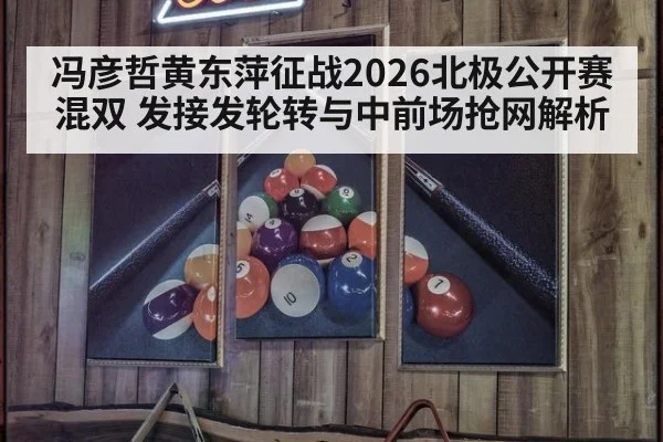 冯彦哲黄东萍征战2026北极公开赛混双 发接发轮转与中前场抢网解析