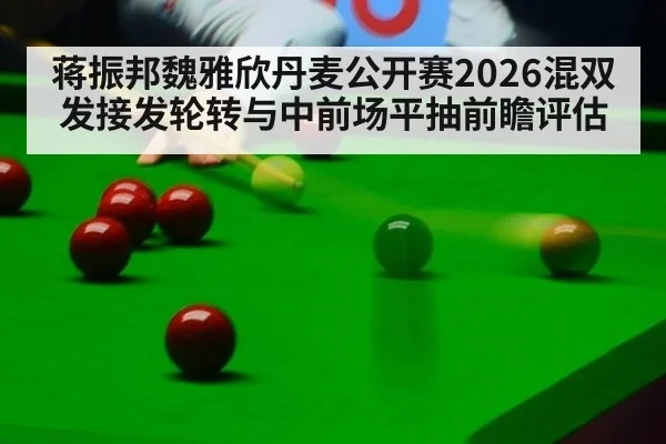 蒋振邦魏雅欣丹麦公开赛2026混双发接发轮转与中前场平抽前瞻评估